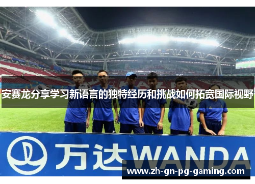 安赛龙分享学习新语言的独特经历和挑战如何拓宽国际视野